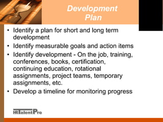 Development  Plan Identify a plan for short and long term development Identify measurable goals and action items Identify development - On the job, training, conferences, books, certification, continuing education, rotational assignments, project teams, temporary assignments, etc.  Develop a timeline for monitoring progress 