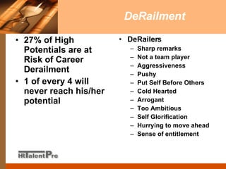 DeRailment 27% of High Potentials are at Risk of Career Derailment 1 of every 4 will never reach his/her potential DeRailers Sharp remarks Not a team player Aggressiveness Pushy Put Self Before Others Cold Hearted Arrogant Too Ambitious Self Glorification Hurrying to move ahead Sense of entitlement 