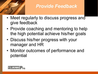 Provide Feedback Meet regularly to discuss progress and give feedback Provide coaching and mentoring to help the high potential achieve his/her goals Discuss his/her progress with your manager and HR Monitor outcomes of performance and potential  