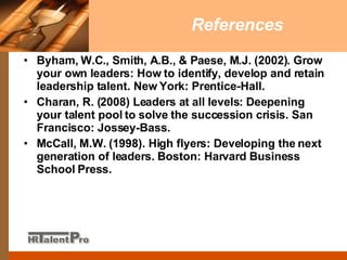 References Byham, W.C., Smith, A.B., & Paese, M.J. (2002). Grow your own leaders: How to identify, develop and retain leadership talent. New York: Prentice-Hall. Charan, R. (2008) Leaders at all levels: Deepening your talent pool to solve the succession crisis. San Francisco: Jossey-Bass. McCall, M.W. (1998). High flyers: Developing the next generation of leaders. Boston: Harvard Business School Press. 