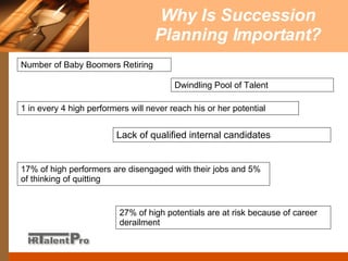 Why Is Succession Planning Important? 27% of high potentials are at risk because of career derailment 1 in every 4 high performers will never reach his or her potential 17% of high performers are disengaged with their jobs and 5% of thinking of quitting Dwindling Pool of Talent Lack of qualified internal candidates Number of Baby Boomers Retiring 