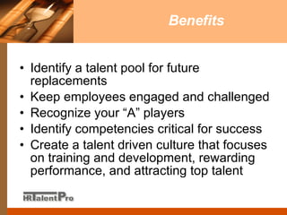 Benefits Identify a talent pool for future replacements  Keep employees engaged and challenged Recognize your “A” players Identify competencies critical for success Create a talent driven culture that focuses on training and development, rewarding performance, and attracting top talent 