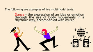 Dance – the expression of an idea or emotion
through the use of body movements in a
rhythmic way, accompanied with music.
The following are examples of live multimodal texts:
 