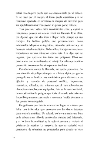 10 
estará muerto pero puede que la espada resbale por el cráneo. Si se hace por el cuerpo, el torso queda ensartado y si se mantiene apretada, el infectado es incapaz de moverse para ser apuñalado tantas veces como se quiera por el estilete. 
Tras practicar todos estos movimientos cené y esperé a mis padres, pero en vez de eso recibí una llamada. Eran ellos, me dijeron que ese día iban a llegar tarde porque en sus trabajos les habían pedido que permaneciesen horas adicionales. Mi padre es ingeniero, mi madre enfermera y mi hermana estudia medicina. Todos ellos, trabajos necesarios e importantes en una situación como esta. Les dije que se negaran, que quedarse tan tarde era peligroso. Ellos me contestaron que a cambio de ese trabajo les habían prometido protección no solo a ellos sino para mí también. 
Cuando terminamos la llamada, me quede pensativo. En una situación de peligro siempre va a haber algún pez gordo protegido en un bunker con suministros para abastecer a un ejército y rodeado de personal médico, ingenieros, mecánicos, soldados, etc., mientras que el resto sobrevive en ubicaciones mucho peor equipadas. Esta es la cruel realidad, en una situación de peligro, que todo el mundo sobreviva es imposible y nuestra conciencia a veces nos impide descartar a los que no lo conseguirán. 
Un gobierno que intenta evacuar un lugar va a tener que lidiar con infectados que esconden sus heridas e intentan pasar entre la multitud. Un soldado no le va a meter una bala en la cabeza a un niño de cuatro años aunque esté infectado, y si lo hace la multitud se le echará encima o tachará al gobierno de asesino. La mayoría de nuestra sociedad está compuesta de urbanitas no preparados para ayudar en este  