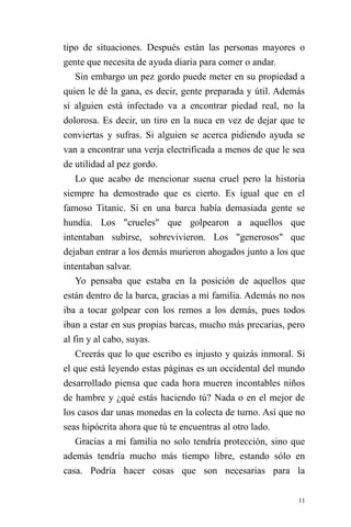 11 
tipo de situaciones. Después están las personas mayores o gente que necesita de ayuda diaria para comer o andar. 
Sin embargo un pez gordo puede meter en su propiedad a quien le dé la gana, es decir, gente preparada y útil. Además si alguien está infectado va a encontrar piedad real, no la dolorosa. Es decir, un tiro en la nuca en vez de dejar que te conviertas y sufras. Si alguien se acerca pidiendo ayuda se van a encontrar una verja electrificada a menos de que le sea de utilidad al pez gordo. 
Lo que acabo de mencionar suena cruel pero la historia siempre ha demostrado que es cierto. Es igual que en el famoso Titanic. Si en una barca había demasiada gente se hundía. Los "crueles" que golpearon a aquellos que intentaban subirse, sobrevivieron. Los "generosos" que dejaban entrar a los demás murieron ahogados junto a los que intentaban salvar. 
Yo pensaba que estaba en la posición de aquellos que están dentro de la barca, gracias a mi familia. Además no nos iba a tocar golpear con los remos a los demás, pues todos iban a estar en sus propias barcas, mucho más precarias, pero al fin y al cabo, suyas. 
Creerás que lo que escribo es injusto y quizás inmoral. Si el que está leyendo estas páginas es un occidental del mundo desarrollado piensa que cada hora mueren incontables niños de hambre y ¿qué estás haciendo tú? Nada o en el mejor de los casos dar unas monedas en la colecta de turno. Así que no seas hipócrita ahora que tú te encuentras al otro lado. 
Gracias a mi familia no solo tendría protección, sino que además tendría mucho más tiempo libre, estando sólo en casa. Podría hacer cosas que son necesarias para la  
