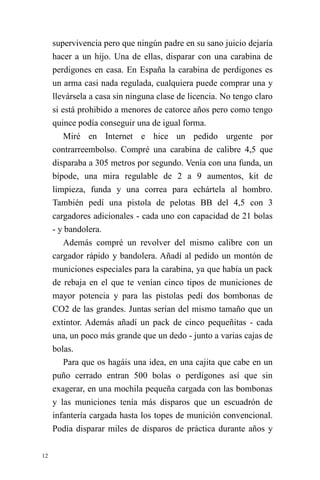 12 
supervivencia pero que ningún padre en su sano juicio dejaría hacer a un hijo. Una de ellas, disparar con una carabina de perdigones en casa. En España la carabina de perdigones es un arma casi nada regulada, cualquiera puede comprar una y llevársela a casa sin ninguna clase de licencia. No tengo claro si está prohibido a menores de catorce años pero como tengo quince podía conseguir una de igual forma. 
Miré en Internet e hice un pedido urgente por contrarreembolso. Compré una carabina de calibre 4,5 que disparaba a 305 metros por segundo. Venía con una funda, un bípode, una mira regulable de 2 a 9 aumentos, kit de limpieza, funda y una correa para echártela al hombro. También pedí una pistola de pelotas BB del 4,5 con 3 cargadores adicionales - cada uno con capacidad de 21 bolas - y bandolera. 
Además compré un revolver del mismo calibre con un cargador rápido y bandolera. Añadí al pedido un montón de municiones especiales para la carabina, ya que había un pack de rebaja en el que te venían cinco tipos de municiones de mayor potencia y para las pistolas pedí dos bombonas de CO2 de las grandes. Juntas serían del mismo tamaño que un extintor. Además añadí un pack de cinco pequeñitas - cada una, un poco más grande que un dedo - junto a varias cajas de bolas. 
Para que os hagáis una idea, en una cajita que cabe en un puño cerrado entran 500 bolas o perdigones así que sin exagerar, en una mochila pequeña cargada con las bombonas y las municiones tenía más disparos que un escuadrón de infantería cargada hasta los topes de munición convencional. Podía disparar miles de disparos de práctica durante años y  