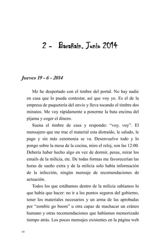 14 
2 - Barañain. Junio 2014 
Jueves 19 - 6 - 2014 
Me he despertado con el timbre del portal. No hay nadie en casa que lo pueda contestar, así que voy yo. Es el de la empresa de paquetería del envío y lleva tocando el timbre dos minutos. Me voy rápidamente a ponerme la bata encima del pijama y coger el dinero. 
Suena el timbre de casa y respondo: “voy, voy”. El mensajero que me trae el material esta distraído, le saludo, le pago y sin más ceremonia se va. Desenvuelvo todo y lo pongo sobre la mesa de la cocina, miro el reloj, son las 12:00. Debería haber hecho algo en vez de dormir, pesas, mirar los emails de la milicia, etc. De todas formas me favorecerían las horas de sueño extra y de la milicia solo había información de la infección, ningún mensaje de recomendaciones de actuación. 
Todos los que estábamos dentro de la milicia sabíamos lo que había que hacer: no ir a los puntos seguros del gobierno, tener los materiales necesarios y un arma de las aprobadas por “zombie go boom” u otra capaz de machacar un cráneo humano y otras recomendaciones que habíamos memorizado tiempo atrás. Los pocos mensajes existentes en la página web  
