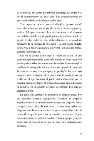15 
de la milicia, los daban los mismos creadores del canal o si no el administrador de cada país. Los administradores de provincia todavía no habíamos hecho nada. 
Tras organizar todo el material dibujé a “grosso modo” una cabeza humana en un papel. Le hice cuatro agujeros y metí un hilo por cada uno. Les hice un nudo en el extremo que estaba metido en el papel para que quedase sujeto y pegué el otro extremo con cinta adhesiva a la pared de alrededor de la ventana de mi cocina - la cual estaba abierta, no me voy a poner a disparar a un cristal - dejando mi blanco con una ligera tensión. 
Salí de la cocina y me metí al fondo del salón, lo que equivale a ponerme en la parte más alejada en línea recta. Me tumbé y dejé todas las armas a mi izquierda. Primero cogí la carabina, le coloqué la mira y el bípode, apunté al centro de la nariz de mi objetivo y disparé, el perdigón dio en el ojo derecho. Volví a disparar al mismo punto. El perdigón volvió a dar en el ojo, tocando el punto antes alcanzado por el anterior perdigón. Repetí el proceso hasta que el ojo dibujado se convirtió en un agujero de papel desgarrado. Era hora de calibrar la mira. 
La gente dirá ¿porque no corregiste el disparo antes? Por un concepto llamado agrupación. Consiste en disparar repetidamente a un mismo punto aunque tus disparos den a cualquier otro lado. Si tras unos cuantos tiros todos tus disparos han dado a una zona con poca separación entre sí quiere decir que tu precisión es correcta, la mira no. En ese momento basta con calibrar la mira, volver a agrupar y seguir repitiendo el proceso hasta que tú mira este perfectamente alineada.  