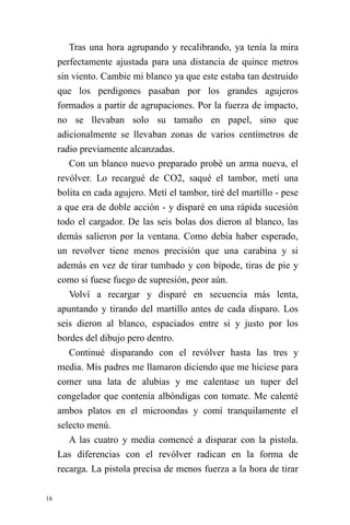 16 
Tras una hora agrupando y recalibrando, ya tenía la mira perfectamente ajustada para una distancia de quince metros sin viento. Cambie mi blanco ya que este estaba tan destruido que los perdigones pasaban por los grandes agujeros formados a partir de agrupaciones. Por la fuerza de impacto, no se llevaban solo su tamaño en papel, sino que adicionalmente se llevaban zonas de varios centímetros de radio previamente alcanzadas. 
Con un blanco nuevo preparado probé un arma nueva, el revólver. Lo recargué de CO2, saqué el tambor, metí una bolita en cada agujero. Metí el tambor, tiré del martillo - pese a que era de doble acción - y disparé en una rápida sucesión todo el cargador. De las seis bolas dos dieron al blanco, las demás salieron por la ventana. Como debía haber esperado, un revolver tiene menos precisión que una carabina y si además en vez de tirar tumbado y con bípode, tiras de pie y como si fuese fuego de supresión, peor aún. 
Volví a recargar y disparé en secuencia más lenta, apuntando y tirando del martillo antes de cada disparo. Los seis dieron al blanco, espaciados entre si y justo por los bordes del dibujo pero dentro. 
Continué disparando con el revólver hasta las tres y media. Mis padres me llamaron diciendo que me hiciese para comer una lata de alubias y me calentase un tuper del congelador que contenía albóndigas con tomate. Me calenté ambos platos en el microondas y comí tranquilamente el selecto menú. 
A las cuatro y media comencé a disparar con la pistola. Las diferencias con el revólver radican en la forma de recarga. La pistola precisa de menos fuerza a la hora de tirar  