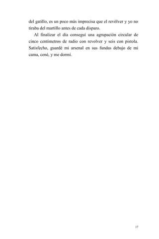 17 
del gatillo, es un poco más imprecisa que el revólver y yo no tiraba del martillo antes de cada disparo. 
Al finalizar el día conseguí una agrupación circular de cinco centímetros de radio con revolver y seis con pistola. Satisfecho, guardé mi arsenal en sus fundas debajo de mi cama, cené, y me dormí. 
 
