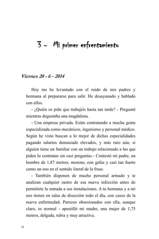 18 
3 - Mi primer enfrentamiento 
Viernes 20 - 6 - 2014 
Hoy me he levantado con el ruido de mis padres y hermana al prepararse para salir. He desayunado y hablado con ellos. 
- ¿Quién os pide que trabajéis hasta tan tarde? - Pregunté mientras degustaba una magdalena. 
- Una empresa privada. Están contratando a mucha gente especializada como mecánicos, ingenieros y personal médico. Según he visto buscan a lo mejor de dichas especialidades pagando salarios demasiado elevados, y más raro aún, si alguien tiene un familiar con un trabajo relacionado a los que piden lo contratan sin casi preguntas.- Contestó mi padre, un hombre de 1,87 metros, moreno, con gafas y casi tan fuerte como un oso en el sentido literal de la frase. 
- También disponen de mucho personal armado y te analizan cualquier rastro de esa nueva infección antes de permitirte la entrada a sus instalaciones. A tu hermana y a mí nos tienen en salas de disección todo el día, con casos de la nueva enfermedad. Parecen obsesionados con ella, aunque claro, es normal - apostilló mi madre, una mujer de 1,75 metros, delgada, rubia y muy atractiva.  