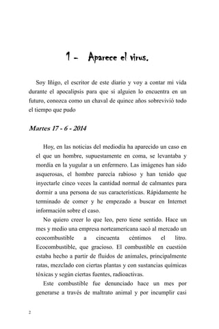 2 
1 - Aparece el virus. 
Soy Iñigo, el escritor de este diario y voy a contar mi vida durante el apocalipsis para que si alguien lo encuentra en un futuro, conozca como un chaval de quince años sobrevivió todo el tiempo que pudo 
Martes 17 - 6 - 2014 
Hoy, en las noticias del mediodía ha aparecido un caso en el que un hombre, supuestamente en coma, se levantaba y mordía en la yugular a un enfermero. Las imágenes han sido asquerosas, el hombre parecía rabioso y han tenido que inyectarle cinco veces la cantidad normal de calmantes para dormir a una persona de sus características. Rápidamente he terminado de comer y he empezado a buscar en Internet información sobre el caso. 
No quiero creer lo que leo, pero tiene sentido. Hace un mes y medio una empresa norteamericana sacó al mercado un ecocombustible a cincuenta céntimos el litro. Ecocombustible, que gracioso. El combustible en cuestión estaba hecho a partir de fluidos de animales, principalmente ratas, mezclado con ciertas plantas y con sustancias químicas tóxicas y según ciertas fuentes, radioactivas. 
Este combustible fue denunciado hace un mes por generarse a través de maltrato animal y por incumplir casi  