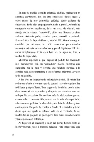 20 
En uno he metido comida enlatada, alubias, melocotón en almíbar, garbanzos, etc. En otro chocolate, frutos secos y otros snack de alto contenido calórico como galletas de chocolate. Todo bien empaquetado, nada a granel. Además he comprado varios mecheros, lejía, un saco de dormir, una navaja suiza, cuerda “paracord”, pilas, una linterna y cinta aislante. Además yodo, vendas, gasas, amoxil - derivado farmacéutico de la penicilina - , alcohol 98º, Ventolín en gran cantidad por mi asma, un radio transmisor para mandar mensajes además de escucharlos y papel higiénico. El otro carro simplemente tenía cien botellas de agua de litro y medio de capacidad. 
Mientras esperaba a que llegase el pedido he levantado mis mancuernas con mi "armadura" puesta mientras que caminaba por la casa y llevaba una mochila cargada a la espalda para acostumbrarme a los esfuerzos mientras voy con todo mi equipo. 
A las tres ha llegado todo mi pedido a casa. El repartidor se ha extrañado al verme vestido con mi traje de esgrima, las rodilleras y espinilleras. Tras pagarle le he dicho que le daba diez euros si me esperaba y después me ayudaba con un trabajo. Ha accedido. He metido todo lo del pedido que no era comida en una mochila y como me ha sobrado espacio he añadido unas galletas de chocolate, una lata de alubias y una cantimplora. Después he vuelto a donde el repartidor y le he dicho que me ayude a colocar todo en el vehículo de mi madre. Se ha quejado un poco, pero diez euros son diez euros y ha seguido con el trabajo. 
Al bajar en el ascensor y salir del portal hemos visto el monovolumen justo a nuestra derecha. Para llegar hay que  