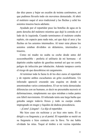 21 
dar diez pasos y bajar un escalón de treinta centímetros, así que pudimos llevarlo todo sin movernos demasiado. Al abrir el maletero saqué el arco tradicional y las flechas y eché los asientos traseros hacia adelante. 
Ayudado por el repartidor puse las botellas de agua en la parte derecha del maletero mientras que dejé la comida en el lado de la izquierda. Cuando terminamos el maletero estaba repleto, sin espacio para nada más, así que deje el arco y las flechas en los asientos intermedios. Al tener siete plazas los asientos estaban divididos en delanteros, intermedios y traseros. 
Como mi madre no usaba su coche desde antes del ecocombustible - prefería el utilitario de mi hermana - el depósito estaba repleto de gasolina normal así que no corría peligro de infección por inhalación. Además tampoco corría el riesgo de que descubriese mi cargamento. 
Al terminar toda la faena le di los diez euros al repartidor y de repente ambos escuchamos un grito escalofriante. Un infectado apareció cruzando una esquina en donde se amontonaban varios contenedores. El ser no tenía demasiadas diferencias con un humano, es decir no presentaba necrosis ni deformaciones, simplemente sus ojos miraban a todas partes con febril movimiento. El infectado tenía una larga barba que goteaba sangre todavía fresca y todo su cuerpo estaba impregnado en mugre y líquidos de dudosa procedencia. 
- ¡Corre! ¡Lárgate! - Le dije al repartidor. 
Me hizo caso sin rechistar y yo hice otro tanto. Él se dirigió a su furgoneta y yo al portal. El repartidor se metió en su furgoneta e hizo contacto con la llave. Yo me había olvidado las mías. Toqué al timbre a mi vecina repetidas  