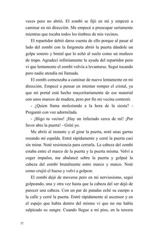 22 
veces pero no abrió. El zombi se fijó en mí y empezó a caminar en mi dirección. Me empecé a preocupar seriamente mientras que tocaba todos los timbres de mis vecinos. 
El repartidor debió darse cuenta de ello porque al pasar al lado del zombi con la furgoneta abrió la puerta dándole un golpe sonoro y brutal que lo echó al suelo como un muñeco de trapo. Agradecí infinitamente la ayuda del repartidor pero vi que lentamente el zombi volvía a levantarse. Seguí tocando pero nadie atendía mi llamada. 
El zombi comenzaba a caminar de nuevo lentamente en mi dirección. Empecé a pensar en intentar romper el cristal, ya que mi portal está hecho mayoritariamente de ese material con unos marcos de madera, pero por fin mi vecina contestó. 
- ¿Quien llama molestando a la hora de la siesta? - Preguntó con voz adormilada. 
- ¡Iñigo tu vecino! ¡Hay un infectado cerca de mí! ¡Por favor abre la puerta! - Grité yo. 
Me abrió al instante y al girar la puerta, noté unas garras rozando mi espalda. Entré rápidamente y cerré la puerta casi sin mirar. Noté resistencia para cerrarla. La cabeza del zombi estaba entre el marco de la puerta y la puerta misma. Volví a coger impulso, me abalancé sobre la puerta y golpeé la cabeza del zombi brutalmente entre marco y marco. Noté como crujió el hueso y volví a golpear. 
El zombi dejó de moverse pero en mi nerviosismo, seguí golpeando, una y otra vez hasta que la cabeza del ser dejó de parecer una cabeza. Con un par de patadas eché su cuerpo a la calle y cerré la puerta. Entré rápidamente al ascensor y en el espejo que había dentro del mismo vi que no me había salpicado su sangre. Cuando llegue a mi piso, en la tercera  