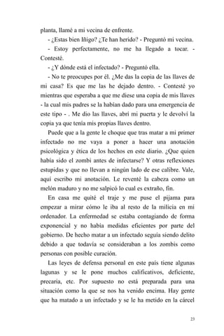 23 
planta, llamé a mi vecina de enfrente. 
- ¿Estas bien Iñigo? ¿Te han herido? - Preguntó mi vecina. 
- Estoy perfectamente, no me ha llegado a tocar. - Contesté. 
- ¿Y dónde está el infectado? - Preguntó ella. 
- No te preocupes por él. ¿Me das la copia de las llaves de mi casa? Es que me las he dejado dentro. - Contesté yo mientras que esperaba a que me diese una copia de mis llaves - la cual mis padres se la habían dado para una emergencia de este tipo - . Me dio las llaves, abrí mi puerta y le devolví la copia ya que tenía mis propias llaves dentro. 
Puede que a la gente le choque que tras matar a mi primer infectado no me vaya a poner a hacer una anotación psicológica y ética de los hechos en este diario. ¿Que quien había sido el zombi antes de infectarse? Y otras reflexiones estupidas y que no llevan a ningún lado de ese calibre. Vale, aquí escribo mi anotación. Le reventé la cabeza como un melón maduro y no me salpicó lo cual es extraño, fin. 
En casa me quité el traje y me puse el pijama para empezar a mirar cómo le iba al resto de la milicia en mi ordenador. La enfermedad se estaba contagiando de forma exponencial y no había medidas eficientes por parte del gobierno. De hecho matar a un infectado seguía siendo delito debido a que todavía se consideraban a los zombis como personas con posible curación. 
Las leyes de defensa personal en este país tiene algunas lagunas y se le pone muchos calificativos, deficiente, precaria, etc. Por supuesto no está preparada para una situación como la que se nos ha venido encima. Hay gente que ha matado a un infectado y se le ha metido en la cárcel  