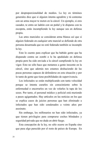 24 
por desproporcionalidad de medios. La ley en términos generales dice que si alguien intenta agredirte y tú contestas con un arma mayor te meten en la cárcel. Un ejemplo, si eres cazador, te entra un ladrón con un puñal y le disparas con tu escopeta, estás incumpliendo la ley aunque sea en defensa propia. 
Las artes marciales se consideran arma blanca así que si alguien federado en cualquier arte marcial se defiende de otra persona desarmada que no esté federada también se incumple la ley. 
Esto lo cuento para explicar que ha habido gente que ha disparado contra un zombi o le ha apuñalado en defensa propia pero ha sido enviada a la cárcel cumpliendo la ley en vigor. Esto no sólo hace que metamos a gente inocente en la cárcel, sino que además nos estamos deshaciendo de las pocas personas capaces de defenderse en esta situación y por lo tanto de gente que tiene posibilidades de supervivencia. 
Los infectados se están multiplicando con tanta velocidad porque se intenta curarlos sin conocimiento sobre la enfermedad o encerrarlos en vez de volarles la tapa de los sesos. Por tanto, el personal médico y policial está muriendo a pasos agigantados. Hay artículos en las noticias en los que se explica casos de juicios personas que han eliminado a infectados que han sido condenados a veinte años por asesinato. 
Sin embargo, los millonarios no han sido infectados, ya que tienen privilegios para comprarse coches blindados y seguridad privada que no duda en abrir fuego. 
Esta concepción de la ley, no sólo ocurre en España sino que pasa algo parecido por el resto de países de Europa. En  