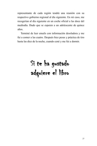 27 
representante de cada región tendrá una reunión con su respectivo gobierno regional al día siguiente. En mi caso, me recogerían al día siguiente en un coche oficial a las doce del mediodía. Dudo que se esperen a un adolescente de quince años. 
Terminé de leer emails con información desoladora y me fui a comer a las cuatro. Después hice pesas y práctica de tiro hasta las diez de la noche, cuando cené y me fui a dormir. 
Si te ha gustado adquiere el libro 
