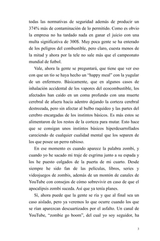 3 
todas las normativas de seguridad además de producir un 374% más de contaminación de lo permitido. Como es obvio la empresa no ha tardado nada en ganar el juicio con una multa significativa de 300$. Muy poca gente se ha enterado de los peligros del combustible, pero claro, cuesta menos de la mitad y ahora por la tele no sale más que el campeonato mundial de futbol. 
Vale, ahora la gente se preguntará, que tiene que ver eso con que un tío se haya hecho un “happy meal” con la yugular de un enfermero. Básicamente, que en algunos casos de inhalación accidental de los vapores del ecocombustible, los afectados han caído en un coma profundo con una muerte cerebral de afuera hacia adentro dejando la corteza cerebral destrozada, pero sin afectar al bulbo raquídeo y las partes del cerebro encargadas de los instintos básicos. Es más estos se alimentaron de los restos de la corteza para mutar. Esto hace que se consigan unos instintos básicos hiperdesarrollados careciendo de cualquier cualidad mental que los separen de los que posee un perro rabioso. 
En ese momento es cuando aparece la palabra zombi, y cuando yo he sacado mi traje de esgrima junto a su espada y los he puesto colgados de la puerta de mi cuarto. Desde siempre he sido fan de las películas, libros, series y videojuegos de zombis, además de un montón de canales de YouTube con consejos de cómo sobrevivir en caso de que el apocalipsis zombi suceda. Así que ya tenía planes. 
Sí, ahora puede que la gente se ría y que al final sea un caso aislado, pero ya veremos lo que ocurre cuando los que se rían aparezcan descuartizados por el asfalto. Un canal de YouTube, “zombie go boom”, del cual yo soy seguidor, ha  