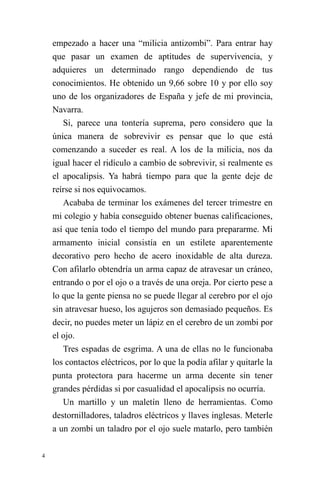 4 
empezado a hacer una “milicia antizombi”. Para entrar hay que pasar un examen de aptitudes de supervivencia, y adquieres un determinado rango dependiendo de tus conocimientos. He obtenido un 9,66 sobre 10 y por ello soy uno de los organizadores de España y jefe de mi provincia, Navarra. 
Si, parece una tontería suprema, pero considero que la única manera de sobrevivir es pensar que lo que está comenzando a suceder es real. A los de la milicia, nos da igual hacer el ridículo a cambio de sobrevivir, si realmente es el apocalipsis. Ya habrá tiempo para que la gente deje de reírse si nos equivocamos. 
Acababa de terminar los exámenes del tercer trimestre en mi colegio y había conseguido obtener buenas calificaciones, así que tenía todo el tiempo del mundo para prepararme. Mi armamento inicial consistía en un estilete aparentemente decorativo pero hecho de acero inoxidable de alta dureza. Con afilarlo obtendría un arma capaz de atravesar un cráneo, entrando o por el ojo o a través de una oreja. Por cierto pese a lo que la gente piensa no se puede llegar al cerebro por el ojo sin atravesar hueso, los agujeros son demasiado pequeños. Es decir, no puedes meter un lápiz en el cerebro de un zombi por el ojo. 
Tres espadas de esgrima. A una de ellas no le funcionaba los contactos eléctricos, por lo que la podía afilar y quitarle la punta protectora para hacerme un arma decente sin tener grandes pérdidas si por casualidad el apocalipsis no ocurría. 
Un martillo y un maletín lleno de herramientas. Como destornilladores, taladros eléctricos y llaves inglesas. Meterle a un zombi un taladro por el ojo suele matarlo, pero también  