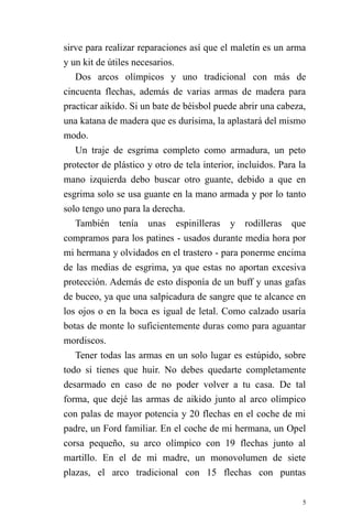 5 
sirve para realizar reparaciones así que el maletín es un arma y un kit de útiles necesarios. 
Dos arcos olímpicos y uno tradicional con más de cincuenta flechas, además de varias armas de madera para practicar aikido. Si un bate de béisbol puede abrir una cabeza, una katana de madera que es durísima, la aplastará del mismo modo. 
Un traje de esgrima completo como armadura, un peto protector de plástico y otro de tela interior, incluidos. Para la mano izquierda debo buscar otro guante, debido a que en esgrima solo se usa guante en la mano armada y por lo tanto solo tengo uno para la derecha. 
También tenía unas espinilleras y rodilleras que compramos para los patines - usados durante media hora por mi hermana y olvidados en el trastero - para ponerme encima de las medias de esgrima, ya que estas no aportan excesiva protección. Además de esto disponía de un buff y unas gafas de buceo, ya que una salpicadura de sangre que te alcance en los ojos o en la boca es igual de letal. Como calzado usaría botas de monte lo suficientemente duras como para aguantar mordiscos. 
Tener todas las armas en un solo lugar es estúpido, sobre todo si tienes que huir. No debes quedarte completamente desarmado en caso de no poder volver a tu casa. De tal forma, que dejé las armas de aikido junto al arco olímpico con palas de mayor potencia y 20 flechas en el coche de mi padre, un Ford familiar. En el coche de mi hermana, un Opel corsa pequeño, su arco olímpico con 19 flechas junto al martillo. En el de mi madre, un monovolumen de siete plazas, el arco tradicional con 15 flechas con puntas  