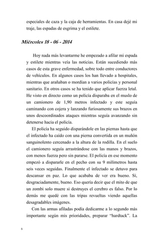 6 
especiales de caza y la caja de herramientas. En casa dejé mi traje, las espadas de esgrima y el estilete. 
Miércoles 18 - 06 - 2014 
Hoy nada más levantarme he empezado a afilar mi espada y estilete mientras veía las noticias. Están sucediendo más casos de esta grave enfermedad, sobre todo entre conductores de vehículos. En algunos casos los han llevado a hospitales, mientras que arañaban o mordían a varios policías y personal sanitario. En otros casos se ha tenido que aplicar fuerza letal. He visto en directo como un policía disparaba en el muslo de un camionero de 1,90 metros infectado y este seguía caminando con cojera y lanzando furiosamente sus brazos en unos descoordinados ataques mientras seguía avanzando sin detenerse hacia el policía. 
El policía ha seguido disparándole en las piernas hasta que el infectado ha caído con una pierna convertida en un muñón sanguinolento cercenado a la altura de la rodilla. En el suelo el camionero seguía arrastrándose con las manos y brazos, con menos fuerza pero sin pararse. El policía en ese momento empezó a dispararle en el pecho con su 9 milímetros hasta seis veces seguidas. Finalmente el infectado se detuvo para descansar en paz. Lo que acababa de ver era bueno. Sí, desgraciadamente, bueno. Eso quería decir que el mito de que un zombi solo muere si destruyes el cerebro es falso. Por lo demás me quedé con las tripas revueltas viendo aquellas desagradables imágenes. 
Con las armas afiladas podía dedicarme a lo segundo más importante según mis prioridades, preparar “hardtack”. La  