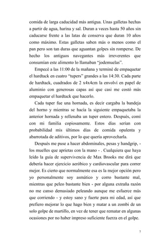 7 
comida de larga caducidad más antigua. Unas galletas hechas a partir de agua, harina y sal. Duran a veces hasta 50 años sin caducarse frente a las latas de conserva que duran 10 años como máximo. Estas galletas saben más o menos como el pan pero son tan duras que aguantan golpes sin romperse. De hecho los antiguos navegantes más irreverentes que consumían este alimento lo llamaban “jodemuelas”. 
Empecé a las 11:00 de la mañana y terminé de empaquetar el hardtack en cuatro “tupers” grandes a las 14:30. Cada parte de hardtack, cuadrados de 2 x4x4cm la envolví en papel de aluminio con generosas capas así que casi me costó más empaquetar el hardtack que hacerlo. 
Cada tuper fue una hornada, es decir cargaba la bandeja del horno y mientras se hacía la siguiente empaquetaba la anterior hornada y rellenaba un tuper entero. Después, comí con mi familia copiosamente. Estos días serían con probabilidad mis últimos días de comida opulenta y abarrotada de aditivos, por lo que quería aprovecharla. 
Después me puse a hacer abdominales, pesas y handgrip, - los muelles que aprietas con la mano - . Cualquiera que haya leído la guía de supervivencia de Max Brooks me dirá que debería hacer ejercicio aeróbico y cardiovascular para correr mejor. Es cierto que normalmente esa es la mejor opción pero yo personalmente soy asmático y corro bastante mal, mientras que peleo bastante bien - por alguna extraña razón no me canso demasiado peleando aunque me esfuerce más que corriendo - y estoy sano y fuerte para mi edad, así que prefiero mejorar lo que hago bien y matar a un zombi de un solo golpe de martillo, en vez de tener que rematar en algunas ocasiones por no haber impreso suficiente fuerza en el golpe.  