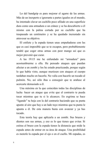 8 
Lo del handgrip es para mejorar el agarre de las armas. Más de un inexperto e ignorante a partes iguales en el mundo, ha intentado clavar un cuchillo poco afilado en una superficie dura como una armadura o un cráneo y se ha descubierto a él mismo con la palma cortada por su cuchillo que ha traspasado un centímetro y se ha quedado incrustado sin atravesar su objetivo. 
El estilete y la espada tienen unas empuñaduras con las que es casi imposible que se te escapen, pero probablemente tendré que coger otras armas con peor mango así que es mejor prevenir que curar. 
A las 19:15 me he enfundado mi “armadura” para acostumbrarme a ella. He pensado ataques que puedan afectar a un zombi y los he estado practicando, porque según lo que había visto, aunque muriesen con ataques al cuerpo tardaban mucho en hacerlo. No valía con hacerle un tocado al pulmón. No, así sólo ibas a conseguir que te arañase al acercarte demasiado a él. 
Una máxima en la que coinciden todas las disciplinas de lucha hacer un ataque que evite que el contrario te pueda tocar mientras que tu si le alcances. En esgrima se hace “ligando” tu hoja con la del contrario haciendo que su punta apunte al aire que hay a un lado tuyo mientras que tu punta le apunta a él. De esta manera basta con avanzar y ya has tocado. 
Esta teoría hay que aplicarla a un zombi. Sus brazos y dientes son sus armas, y eso es lo que tienes que evitar. Si estiras el brazo con la espada tienes la distancia que mide la espada antes de entrar en su área de ataque. Una posibilidad es meterle la espada por el ojo o en el cuello. Mi espadas, es  