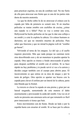 9 
para practicar esgrima, no una de combate real. No me fiaría de ella para atravesar una frente que es una de las partes más duras de nuestra anatomía. 
Lo que he dicho sobre lo de no atravesar el cráneo con la espada por falta de potencia os sonará raro. Si en muchas películas se matan zombis con cuchillos de cocina, ¿cómo una espada va a fallar? Pues os voy a contar una cosa, Hollywood ha hecho películas en las que le dan una colleja a un zombi y a este le explota la cabeza. Un cráneo humano es durísimo, así que no intentéis muertes de películas. Para saber que funciona y que no mirad la página web de “zombie go boom”. 
Volviendo al tema de los ataques. Lo del ojo y el cuello requiere precisión. Más que nada porque no caminan recto sino describiendo eses y de un manotazo te pueden apartar la espada. Otra opción es tirarse a fondo atravesando el pecho para después acribillar al zombi con el estilete. Si se hace rápido no hay problema y te puede servir si vas a la carrera y decides cargar también con el cuerpo para abrirte paso. El inconveniente es que entras en su área de ataque y por lo tanto de peligro. Otra opción es apartar sus brazos con la espada para clavar el estilete por un lateral de la cabeza, parte más blanda que la frontal. 
La tercera es clavar la espada en una pierna y girar por un lateral rasgando, aumentando de esta manera el daño enormemente y provocando la caída del zombi. Una vez en el suelo no presenta una amenaza seria así que rematarlo es fácil pero innecesario si tienes que huir. 
Estos movimientos son de frente. Desde un lado o por la espalda basta con ensartar al zombi. Si se hace por la cabeza  