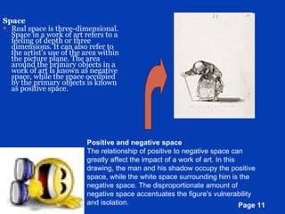 Space Real space is three-dimensional. Space in a work of art refers to a feeling of depth or three dimensions. It can also refer to the artist's use of the area within the picture plane. The area around the primary objects in a work of art is known as negative space, while the space occupied by the primary objects is known as positive space. Positive and negative space The relationship of positive to negative space can greatly affect the impact of a work of art. In this drawing, the man and his shadow occupy the positive space, while the white space surrounding him is the negative space. The disproportionate amount of negative space accentuates the figure's vulnerability and isolation.  