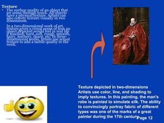 Texture The surface quality of an object that we sense through touch. All objects have a physical texture. Artists can also convey texture visually in two dimensions. In a two-dimensional work of art, texture gives a visual sense of how an object depicted would feel in real life if touched: hard, soft, rough, smooth, hairy, leathery, sharp, etc. In three-dimensional works, artists use actual texture to add a tactile quality to the work.  Texture depicted in two-dimensions Artists use color, line, and shading to imply textures. In this painting, the man's robe is painted to simulate silk. The ability to convincingly portray fabric of different types was one of the marks of a great painter during the 17th century.  