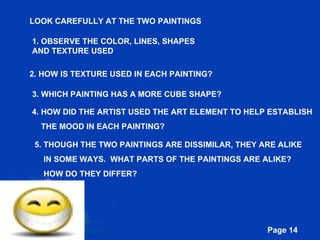 LOOK CAREFULLY AT THE TWO PAINTINGS 1. OBSERVE THE COLOR, LINES, SHAPES AND TEXTURE USED 2. HOW IS TEXTURE USED IN EACH PAINTING? 3. WHICH PAINTING HAS A MORE CUBE SHAPE? 4. HOW DID THE ARTIST USED THE ART ELEMENT TO HELP ESTABLISH  THE MOOD IN EACH PAINTING? 5. THOUGH THE TWO PAINTINGS ARE DISSIMILAR, THEY ARE ALIKE  IN SOME WAYS.  WHAT PARTS OF THE PAINTINGS ARE ALIKE?  HOW DO THEY DIFFER? 