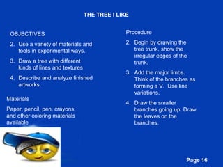 THE TREE I LIKE OBJECTIVES Use a variety of materials and tools in experimental ways. Draw a tree with different kinds of lines and textures Describe and analyze finished artworks. Materials Paper, pencil, pen, crayons, and other coloring materials available Procedure Begin by drawing the tree trunk, show the irregular edges of the trunk. Add the major limbs. Think of the branches as forming a V.  Use line variations. Draw the smaller branches going up. Draw the leaves on the branches. 