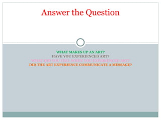 WHAT MAKES UP AN ART? HAVE YOU EXPERIENCED ART? WHAT DID YOU FEEL WHEN YOU EXPERIENCED ART? DID THE ART EXPERIENCE COMMUNICATE A MESSAGE? Answer the Question 