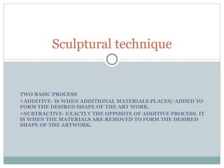 TWO BASIC PROCESS ADDITIVE- IS WHEN ADDITIONAL MATERIALS PLACES/ ADDED TO FORM THE DESIRED SHAPE OF THE ART WORK. SUBTRACTIVE- EXACTLY THE OPPOSITE OF ADDITIVE PROCESS. IT IS WHEN THE MATERIALS ARE REMOVED TO FORM THE DESIRED SHAPE OF THE ARTWORK. Sculptural technique 