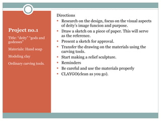 Project no.1 Title: “deity” “gods and godesses” Materials: Hand soap Modeling clay Ordinary carving tools. Directions Research on the design, focus on the visual aspects of deity’s image funcion and purpose. Draw a sketch on a piece of paper. This will serve as the reference. Present a sketch for approval. Transfer the drawing on the materials using the carving tools. Start making a relief sculpture. Reminders Be careful and use the materials properly CLAYGO(clean as you go). 