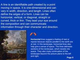 A line is an identifiable path created by a point moving in space. It is one-dimensional and can vary in width, direction, and length. Lines often define the edges of a form. Lines can be horizontal, vertical, or diagonal, straight or curved, thick or thin. They lead your eye around the composition and can communicate information through their character and direction. Horizontal  lines suggest a feeling of rest or repose because objects parallel to the earth are at rest. In this landscape, horizontal lines also help give a sense of space. The lines delineate sections of the landscape, which recede into space. They also imply continuation of the landscape beyond the picture plane to the left and right.  