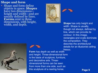 Shape and form Shape and form define objects in space.  Shapes  have two dimensions—height and width—and are usually defined by lines.  Forms  exist in three dimensions, with height, width, and depth. Shape  has only height and width. Shape is usually, though not always, defined by line, which can provide its contour. In this image, rectangles and ovals dominate the composition. They describe the architectural details for an illusionist ceiling fresco.  Form  has depth as well as width and height. Three-dimensional form is the basis of sculpture, furniture, and decorative arts. Three-dimensional forms can be seen from more than one side, such as this sculpture of a rearing horse.  