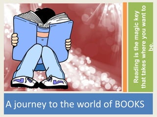 Reading is the magic key
A journey to the world of BOOKS


                                  that takes where you want to
                                               be.
 