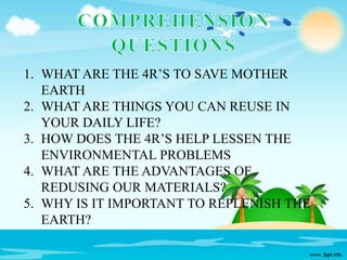1. WHAT ARE THE 4R’S TO SAVE MOTHER
EARTH
2. WHAT ARE THINGS YOU CAN REUSE IN
YOUR DAILY LIFE?
3. HOW DOES THE 4R’S HELP LESSEN THE
ENVIRONMENTAL PROBLEMS
4. WHAT ARE THE ADVANTAGES OF
REDUSING OUR MATERIALS?
5. WHY IS IT IMPORTANT TO REPLENISH THE
EARTH?