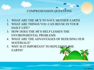 1. WHAT ARE THE 4R’S TO SAVE MOTHER EARTH
2. WHAT ARE THINGS YOU CAN REUSE IN YOUR
DAILY LIFE?
3. HOW DOES THE 4R’S HELP LESSEN THE
ENVIRONMENTAL PROBLEMS
4. WHAT ARE THE ADVANTAGES OF REDUSING OUR
MATERIALS?
5. WHY IS IT IMPORTANT TO REPLENISH THE
EARTH?
COMPREHENSION QUESTIONS