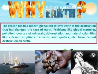is there a need to save
The reason for this sudden global call to save earth is the destruction
that has changed the face of earth. Problems like global warming,
pollution, overuse of minerals, deforestation and natural calamities
like volcanic eruptions, tsunamis, earthquakes, etc. have caused
destruction on earth.