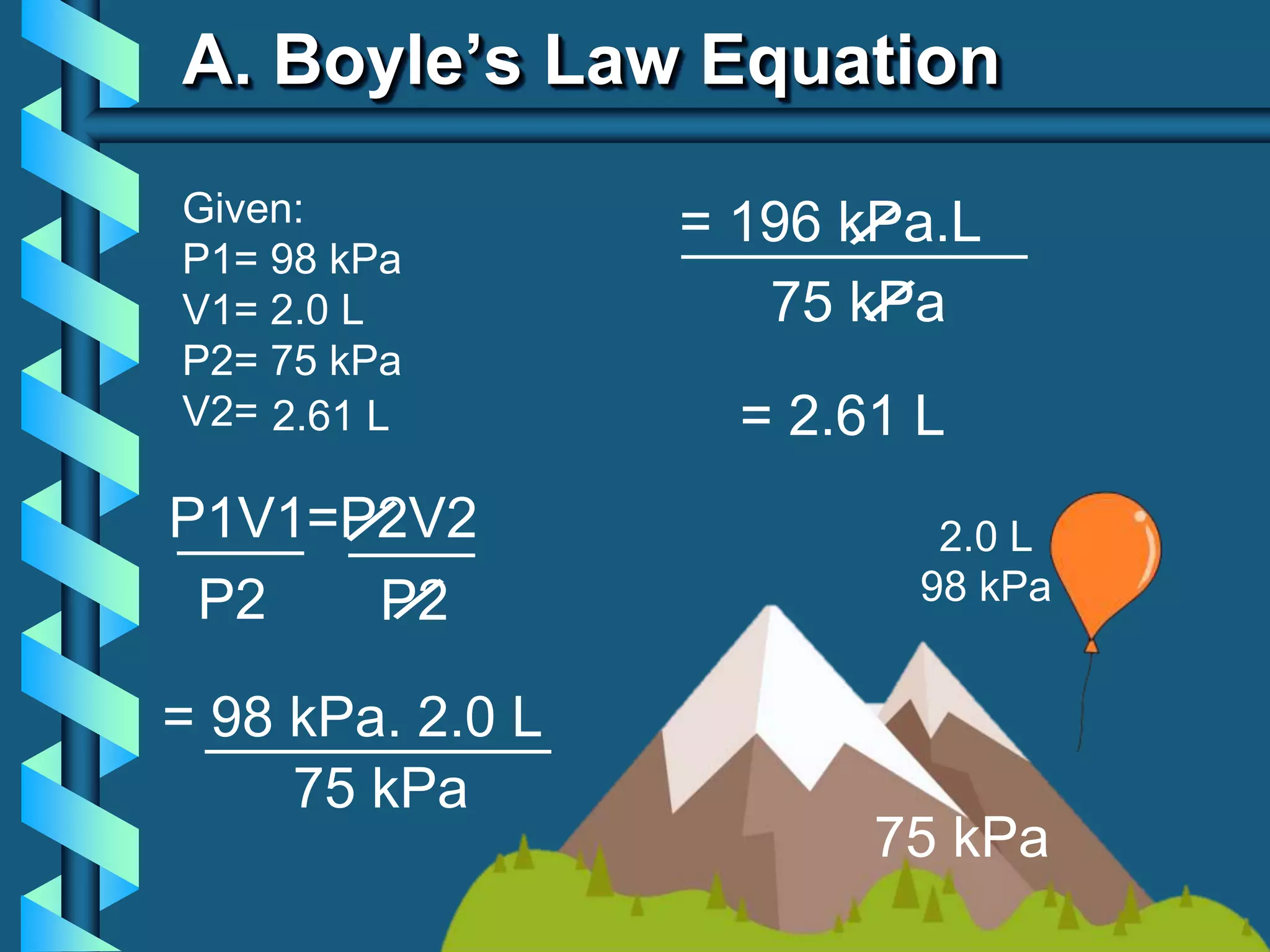 A. Boyle’s Law Equation
Given:
P1= 98 kPa
V1= 2.0 L
P2= 75 kPa
V2=
P1V1=P2V2
____ ____
P2
P2
= 98 kPa. 2.0 L
___________
75 kPa
= 196 kPa.L
___________
75 kPa
= 2.61 L
2.61 L
2.0 L
98 kPa
75 kPa
 