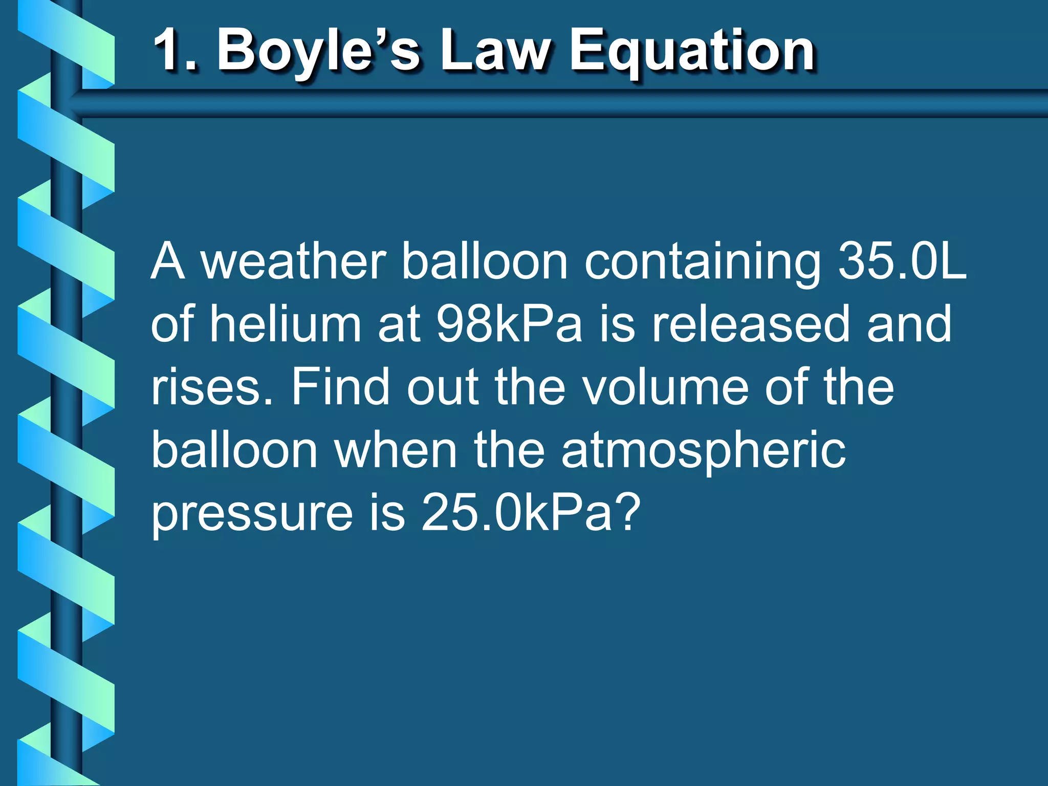 1. Boyle’s Law Equation
A weather balloon containing 35.0L
of helium at 98kPa is released and
rises. Find out the volume of the
balloon when the atmospheric
pressure is 25.0kPa?
 