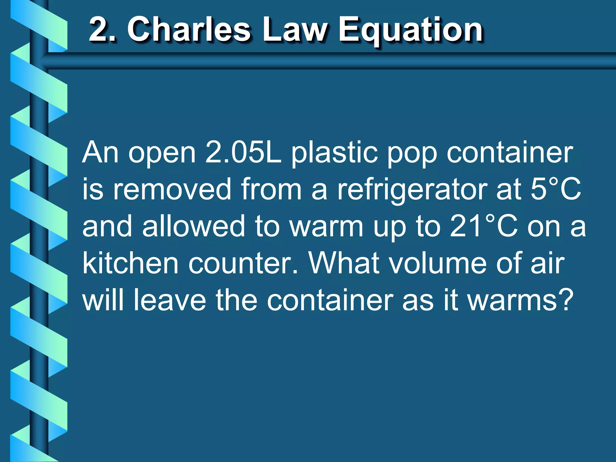 2. Charles Law Equation
An open 2.05L plastic pop container
is removed from a refrigerator at 5°C
and allowed to warm up to 21°C on a
kitchen counter. What volume of air
will leave the container as it warms?
 