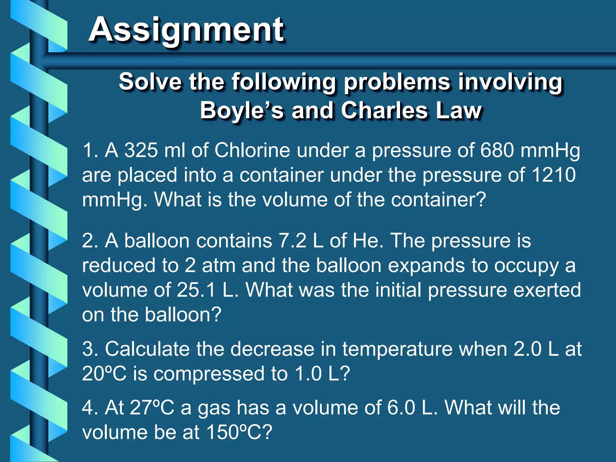 Assignment
1. A 325 ml of Chlorine under a pressure of 680 mmHg
are placed into a container under the pressure of 1210
mmHg. What is the volume of the container?
Solve the following problems involving
Boyle’s and Charles Law
2. A balloon contains 7.2 L of He. The pressure is
reduced to 2 atm and the balloon expands to occupy a
volume of 25.1 L. What was the initial pressure exerted
on the balloon?
3. Calculate the decrease in temperature when 2.0 L at
20ºC is compressed to 1.0 L?
4. At 27ºC a gas has a volume of 6.0 L. What will the
volume be at 150ºC?
 