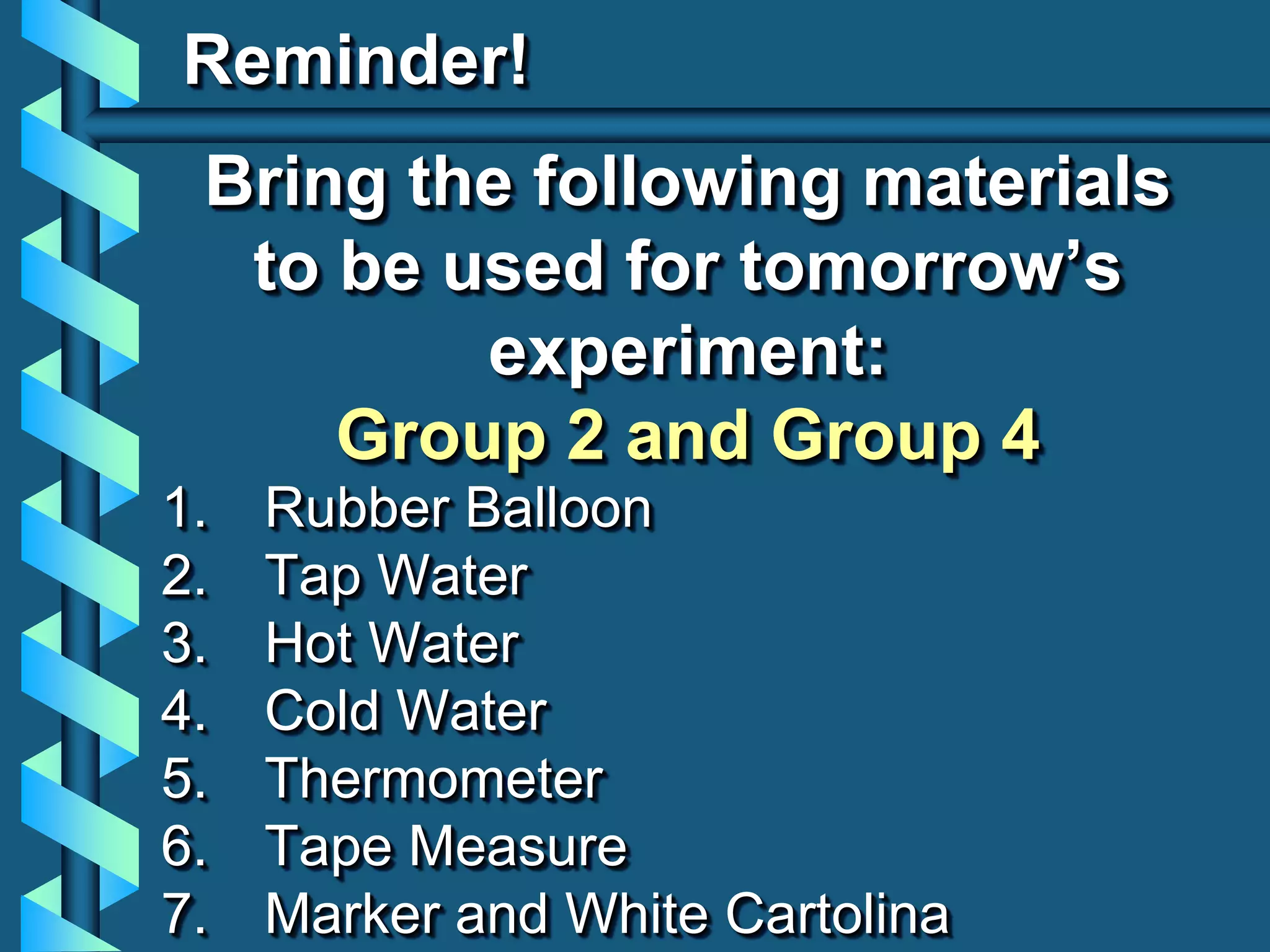 Reminder!
Bring the following materials
to be used for tomorrow’s
experiment:
Group 2 and Group 4
1. Rubber Balloon
2. Tap Water
3. Hot Water
4. Cold Water
5. Thermometer
6. Tape Measure
7. Marker and White Cartolina
 