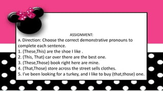 ASSIGNMENT:
A. Direction: Choose the correct demonstrative pronouns to
complete each sentence.
1. (These,This) are the shoe I like .
2. (This, That) car over there are the best one.
3. (These,Those) book right here are mine.
4. (That,Those) store across the street sells clothes.
5. I've been looking for a turkey, and I like to buy (that,those) one.