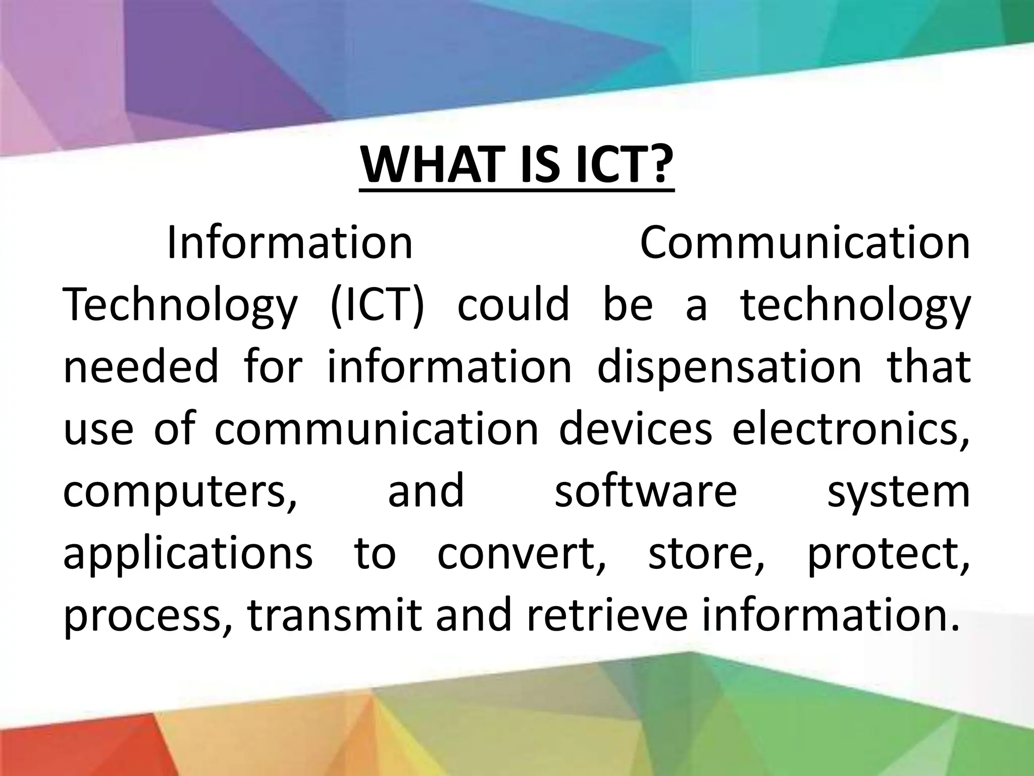 WHAT IS ICT?
Information Communication
Technology (ICT) could be a technology
needed for information dispensation that
use of communication devices electronics,
computers, and software system
applications to convert, store, protect,
process, transmit and retrieve information.
 