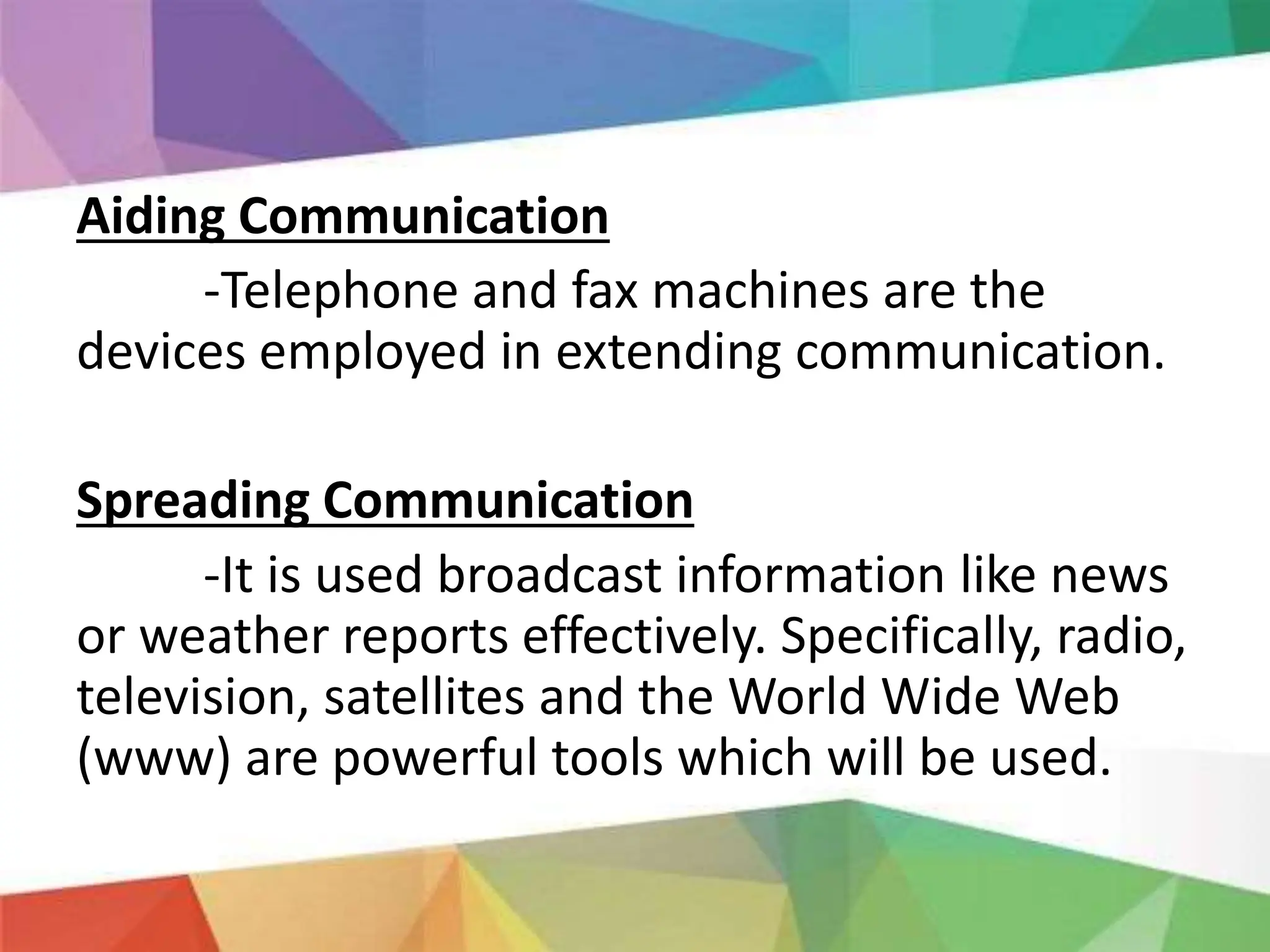 Aiding Communication
-Telephone and fax machines are the
devices employed in extending communication.
Spreading Communication
-It is used broadcast information like news
or weather reports effectively. Specifically, radio,
television, satellites and the World Wide Web
(www) are powerful tools which will be used.
 